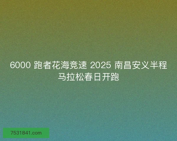 6000 跑者花海竞速 2025 南昌安义半程马拉松春日开跑