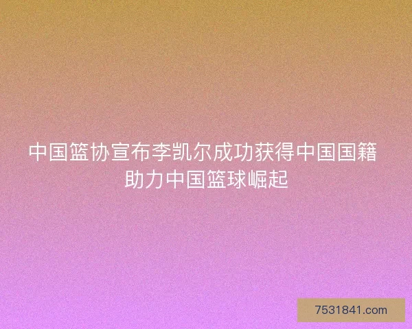 中国篮协宣布李凯尔成功获得中国国籍 助力中国篮球崛起
