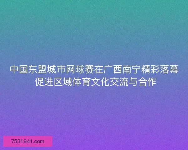 中国东盟城市网球赛在广西南宁精彩落幕 促进区域体育文化交流与合作