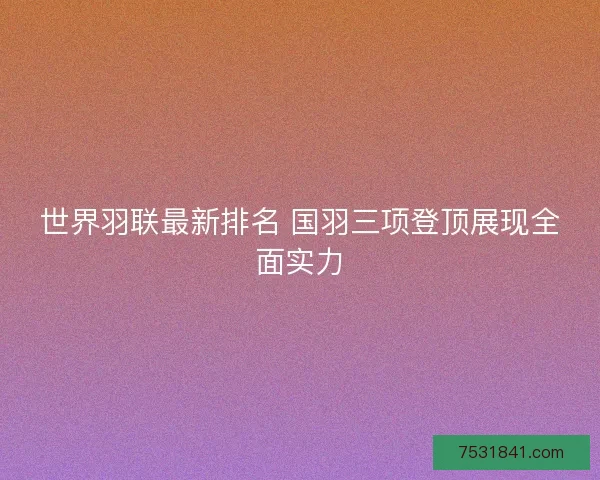 世界羽联最新排名 国羽三项登顶展现全面实力 世界羽联最新排名 国羽三项登顶展现全面实力