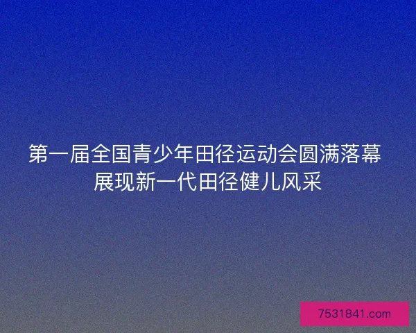 第一届全国青少年田径运动会圆满落幕 展现新一代田径健儿风采
