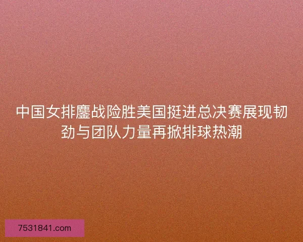中国女排鏖战险胜美国挺进总决赛展现韧劲与团队力量再掀排球热潮