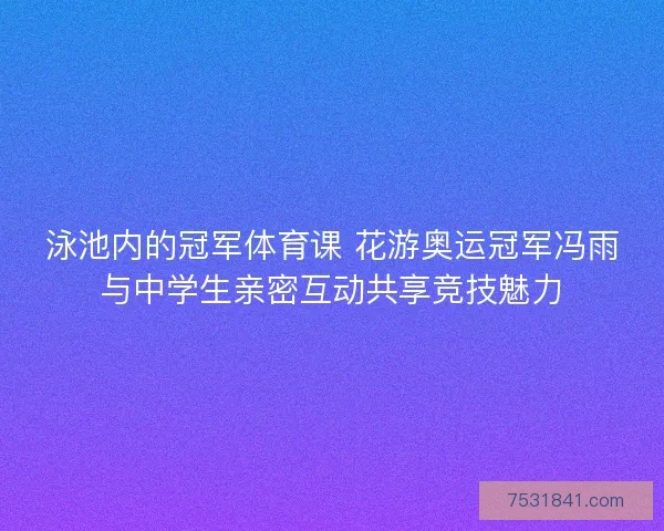 泳池内的冠军体育课 花游奥运冠军冯雨与中学生亲密互动共享竞技魅力 泳池内的冠军体育课 花游奥运冠军冯雨与中学生亲密互动共享竞技魅力