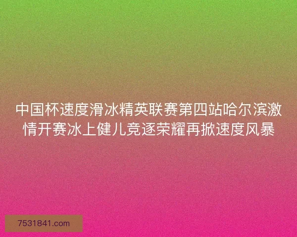 中国杯速度滑冰精英联赛第四站哈尔滨激情开赛冰上健儿竞逐荣耀再掀速度风暴