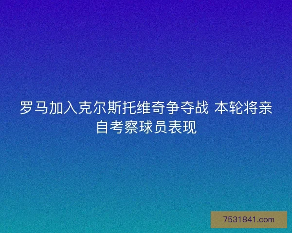 罗马加入克尔斯托维奇争夺战 本轮将亲自考察球员表现 罗马加入克尔斯托维奇争夺战 本轮将亲自考察球员表现