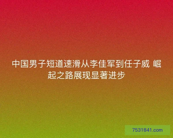 中国男子短道速滑从李佳军到任子威 崛起之路展现显著进步 中国男子短道速滑从李佳军到任子威 崛起之路展现显著进步