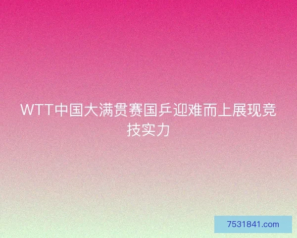 WTT中国大满贯赛国乒迎难而上展现竞技实力 WTT中国大满贯赛国乒迎难而上展现竞技实力