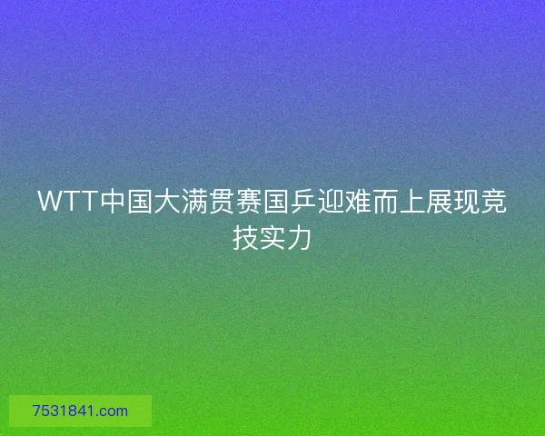 WTT中国大满贯赛国乒迎难而上展现竞技实力