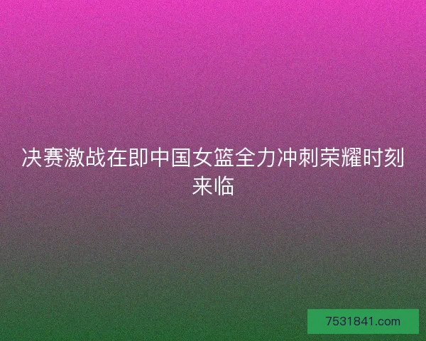 决赛激战在即中国女篮全力冲刺荣耀时刻来临