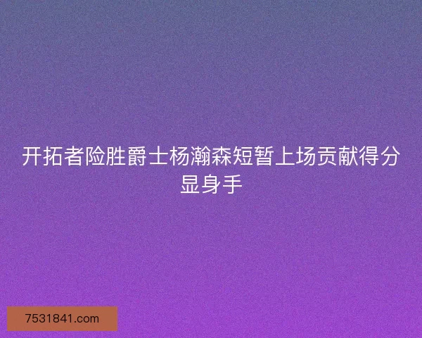 开拓者险胜爵士杨瀚森短暂上场贡献得分显身手